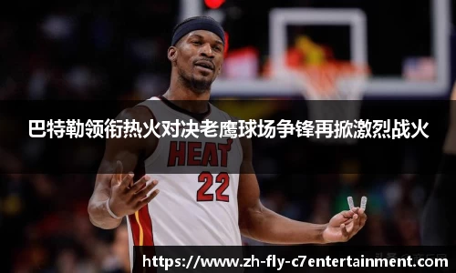 巴特勒领衔热火对决老鹰球场争锋再掀激烈战火